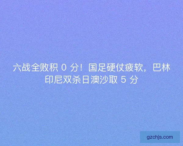 六战全败积 0 分！国足硬仗疲软，巴林印尼双杀日澳沙取 5 分