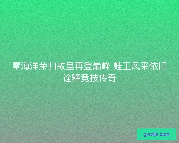 覃海洋荣归故里再登巅峰 蛙王风采依旧诠释竞技传奇