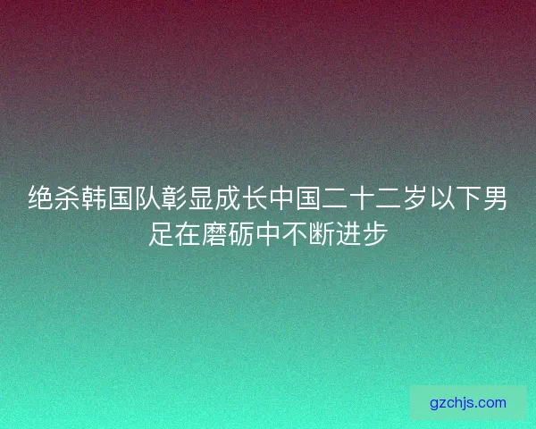绝杀韩国队彰显成长中国二十二岁以下男足在磨砺中不断进步