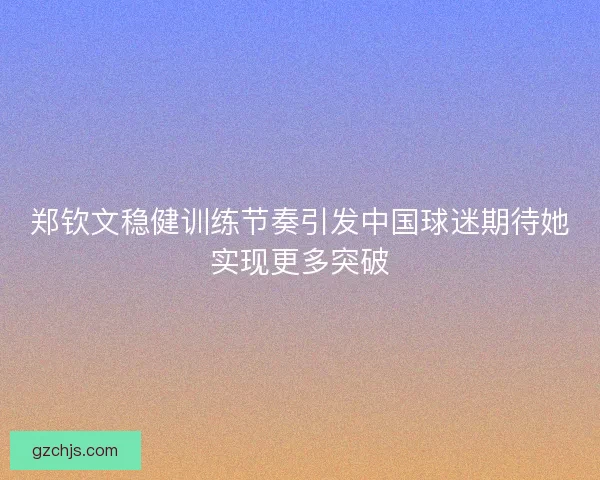 郑钦文稳健训练节奏引发中国球迷期待她实现更多突破
