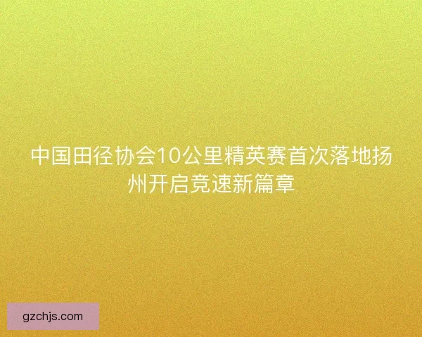 中国田径协会10公里精英赛首次落地扬州开启竞速新篇章
