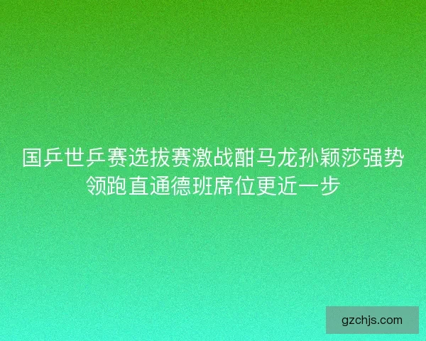 国乒世乒赛选拔赛激战酣马龙孙颖莎强势领跑直通德班席位更近一步